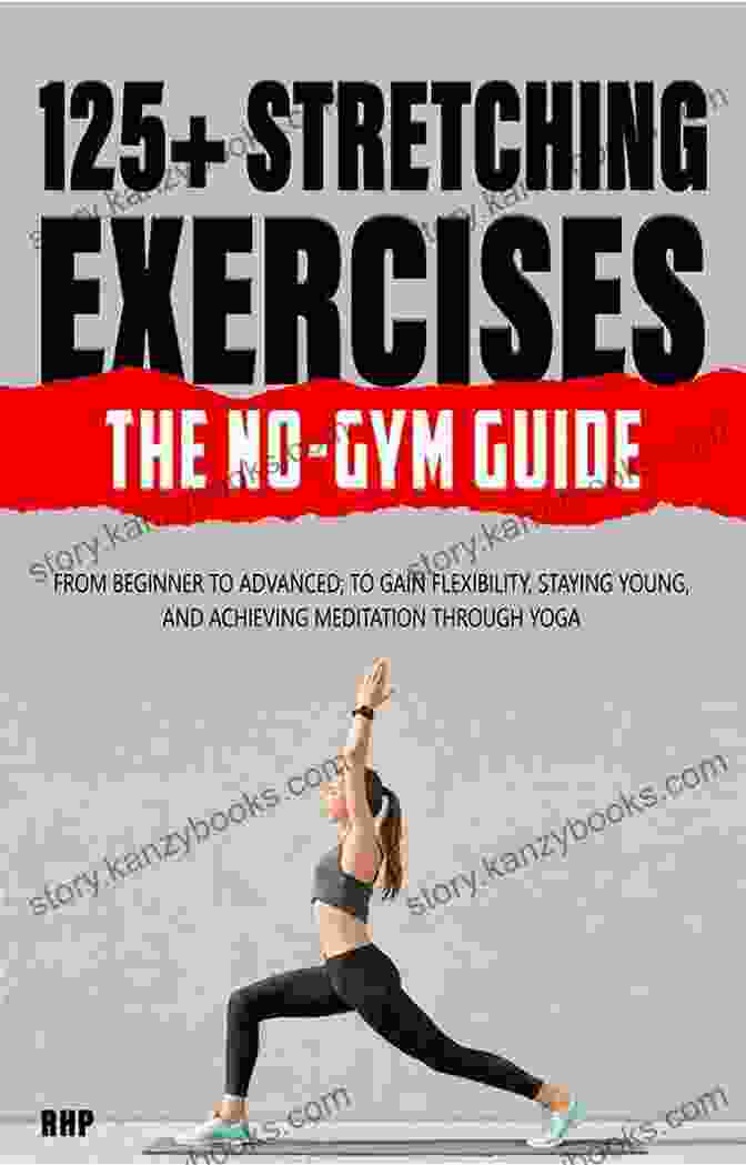 From Beginner To Advanced: The Ultimate Guide To Gaining Flexibility, Staying Young, And Achieving Your Fitness Goals 125+ Stretching Exercises: The No Gym Guide: From Beginner To Advanced To Gain Flexibility Staying Young And Achieving Meditation Through Yoga