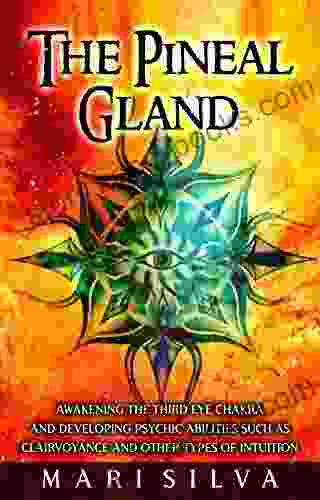 The Pineal Gland: Awakening The Third Eye Chakra And Developing Psychic Abilities Such As Clairvoyance And Other Types Of Intuition (Third Eye Opening)