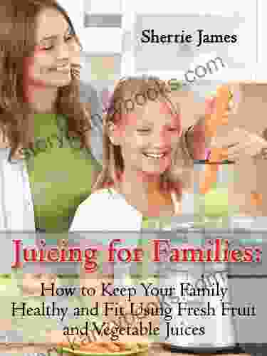 Juicing For Families: How To Keep Your Family Healthy And Fit Using Fresh Fruit And Vegetable Juices