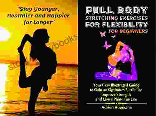 Full Body Stretching Exercises For Flexibility For Beginners: Your Easy Illustrated Guide To Gain An Optimum Flexibility Improve Strength And Live A Pain Free Life